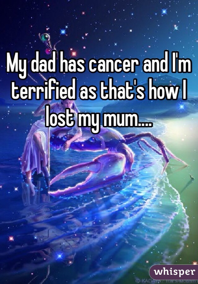 My dad has cancer and I'm terrified as that's how I lost my mum....