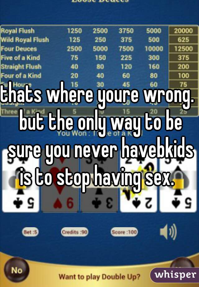 thats where youre wrong.  but the only way to be sure you never havebkids is to stop having sex.  