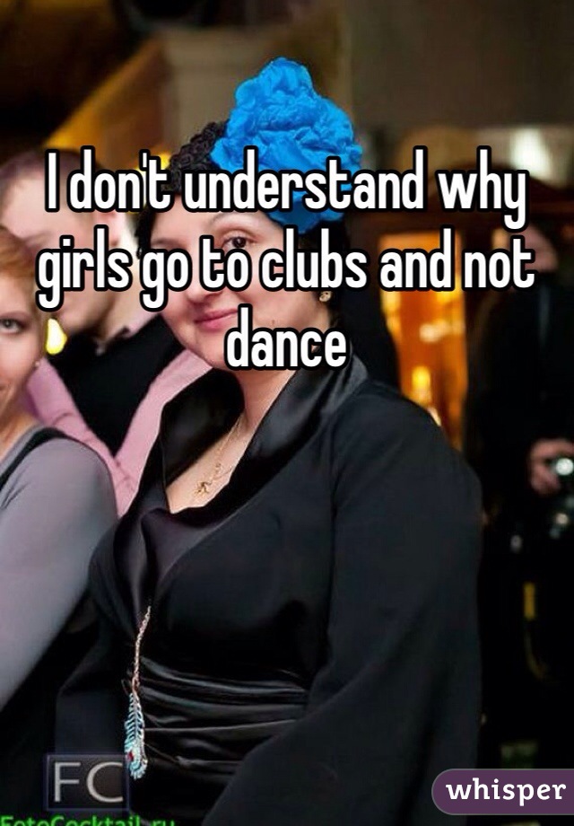 I don't understand why girls go to clubs and not dance 
