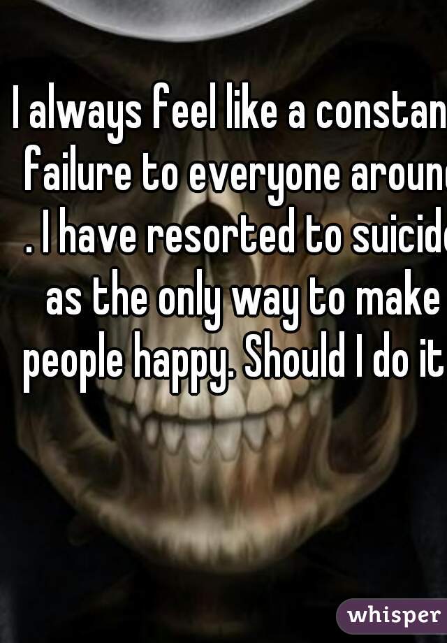I always feel like a constant failure to everyone around . I have resorted to suicide as the only way to make people happy. Should I do it?