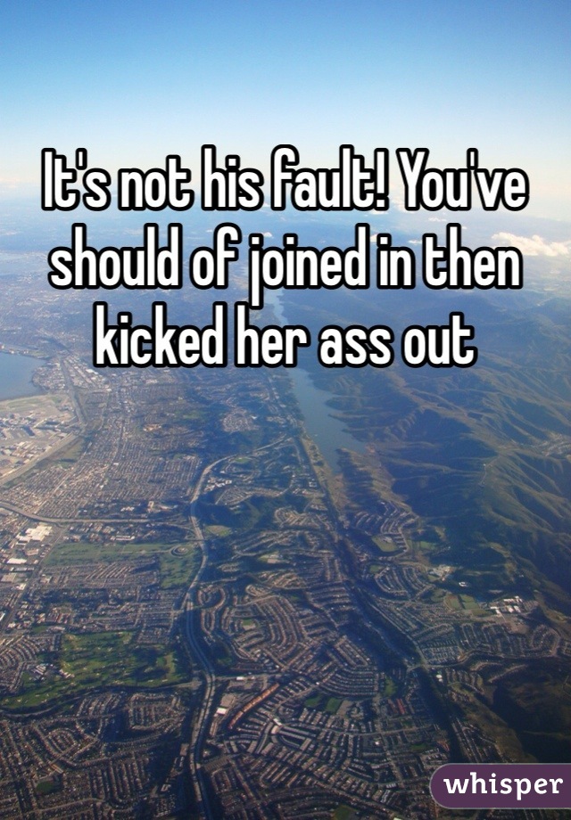 It's not his fault! You've should of joined in then kicked her ass out