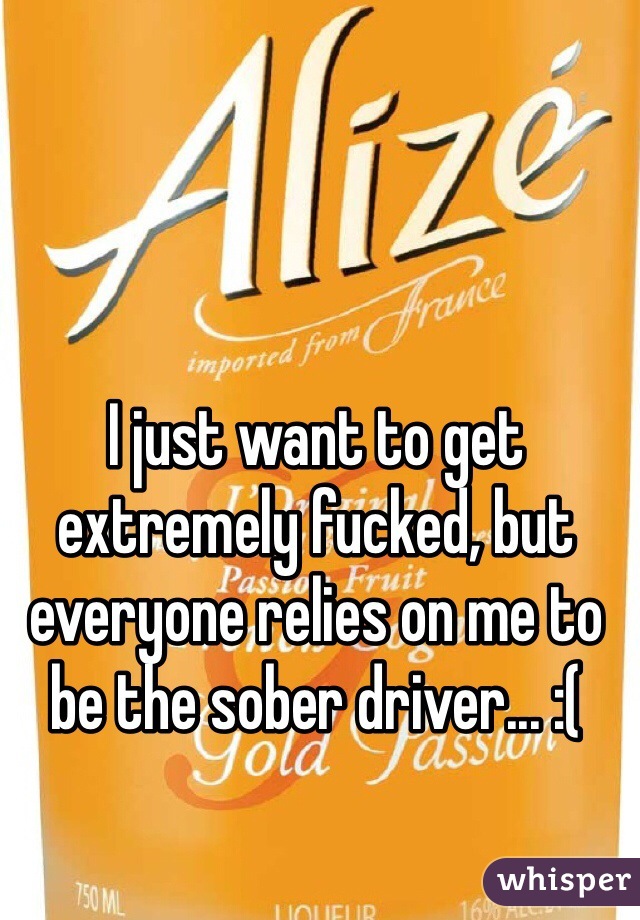 I just want to get extremely fucked, but everyone relies on me to be the sober driver... :(