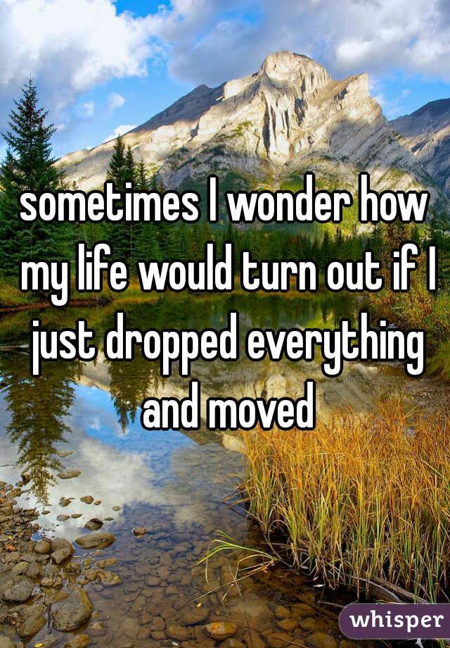 sometimes I wonder how my life would turn out if I just dropped everything and moved