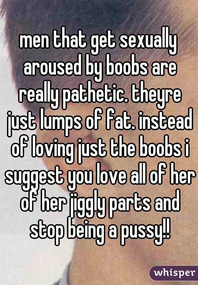 men that get sexually aroused by boobs are really pathetic. theyre just lumps of fat. instead of loving just the boobs i suggest you love all of her of her jiggly parts and stop being a pussy!!