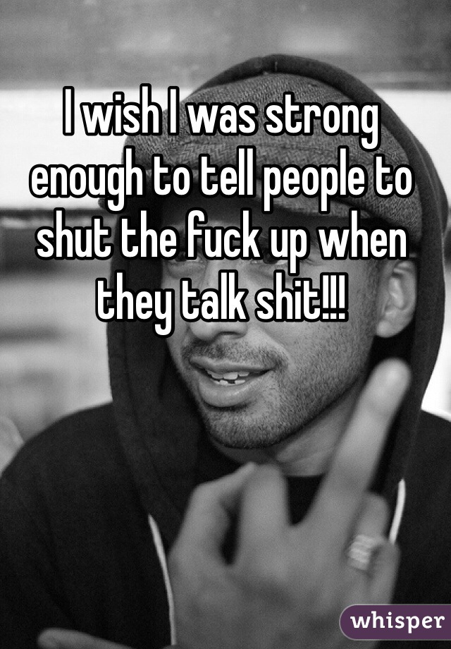 I wish I was strong enough to tell people to shut the fuck up when they talk shit!!!
