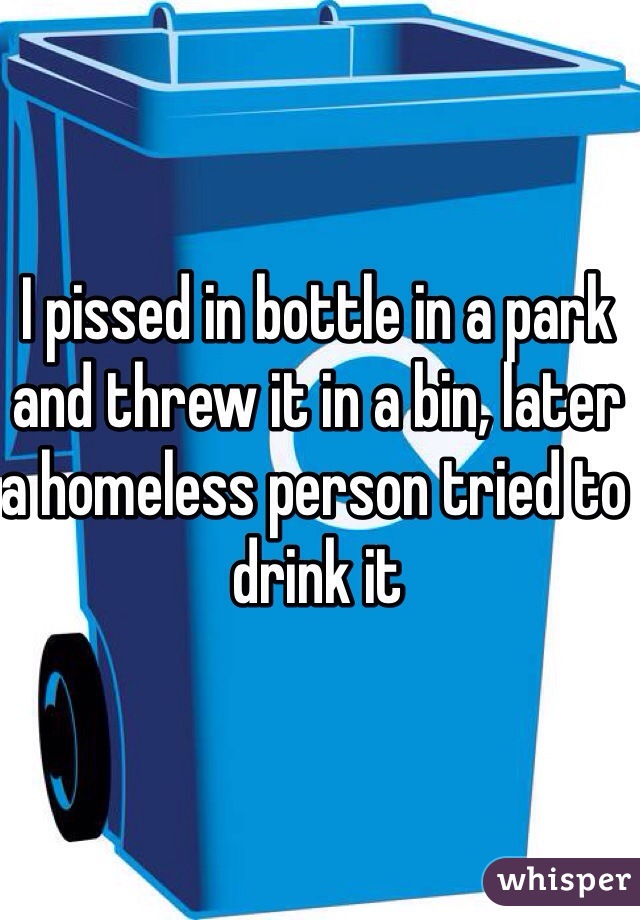 I pissed in bottle in a park and threw it in a bin, later a homeless person tried to drink it