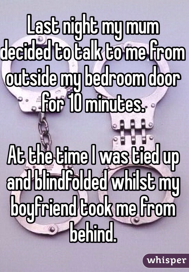 Last night my mum decided to talk to me from outside my bedroom door for 10 minutes. 

At the time I was tied up and blindfolded whilst my boyfriend took me from behind.