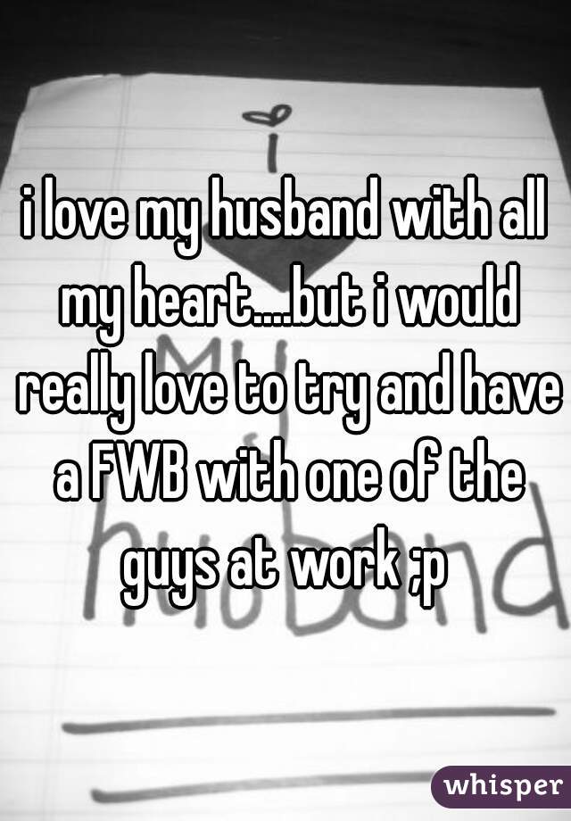 i love my husband with all my heart....but i would really love to try and have a FWB with one of the guys at work ;p 