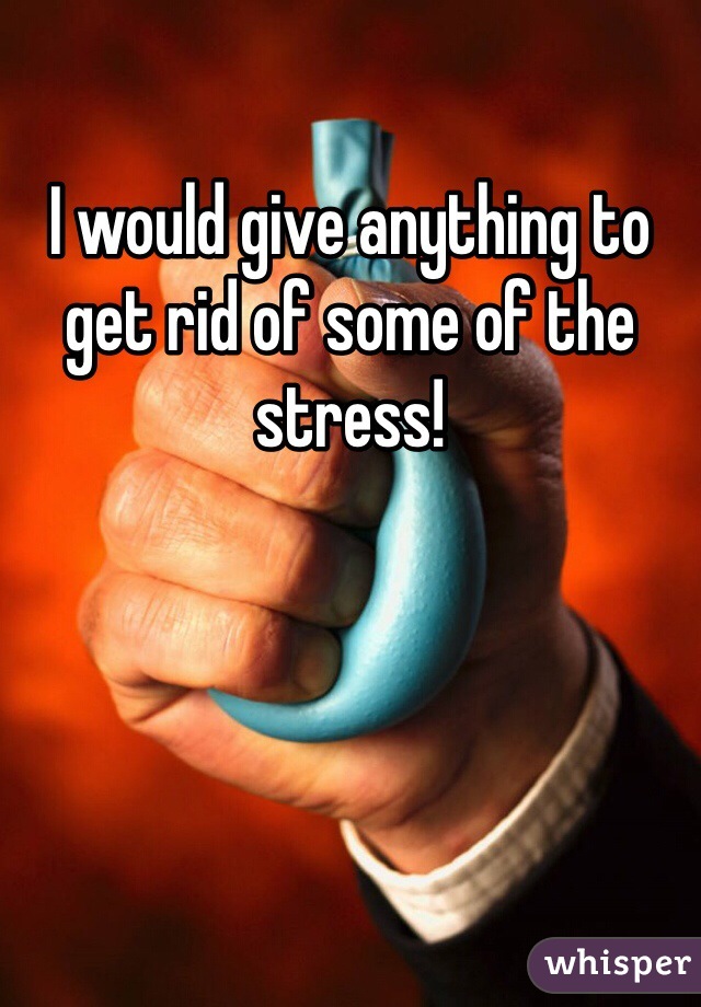 I would give anything to get rid of some of the stress!