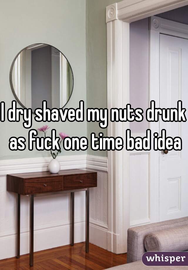 I dry shaved my nuts drunk as fuck one time bad idea