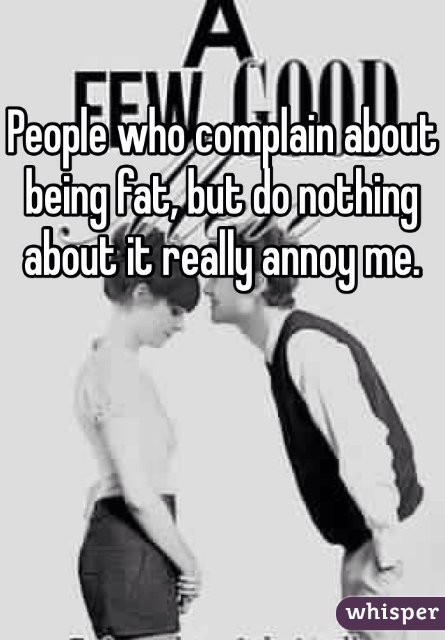 People who complain about being fat, but do nothing about it really annoy me. 