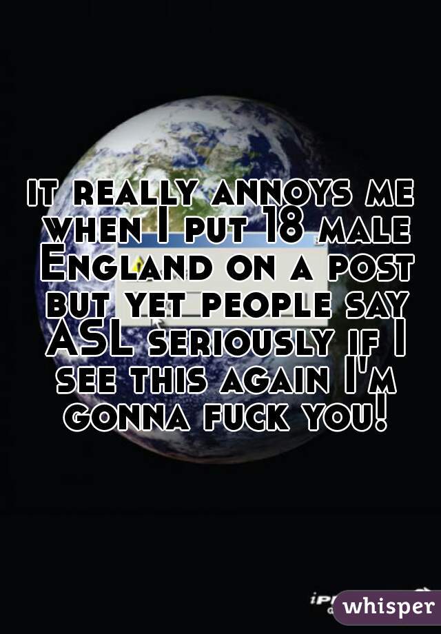 it really annoys me when I put 18 male England on a post but yet people say ASL seriously if I see this again I'm gonna fuck you!