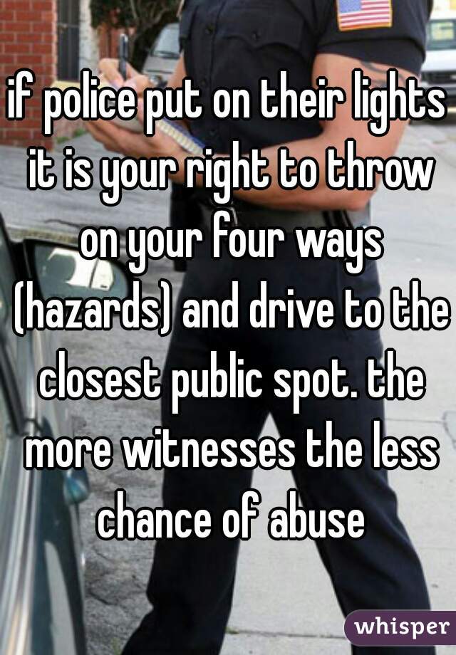 if police put on their lights it is your right to throw on your four ways (hazards) and drive to the closest public spot. the more witnesses the less chance of abuse
