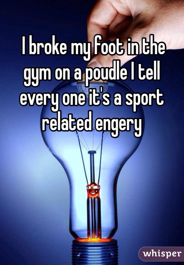  I broke my foot in the gym on a poudle I tell every one it's a sport related engery