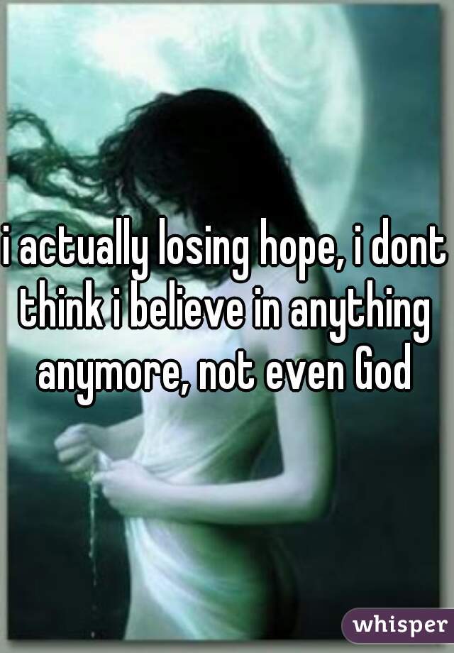 i actually losing hope, i dont think i believe in anything anymore, not even God