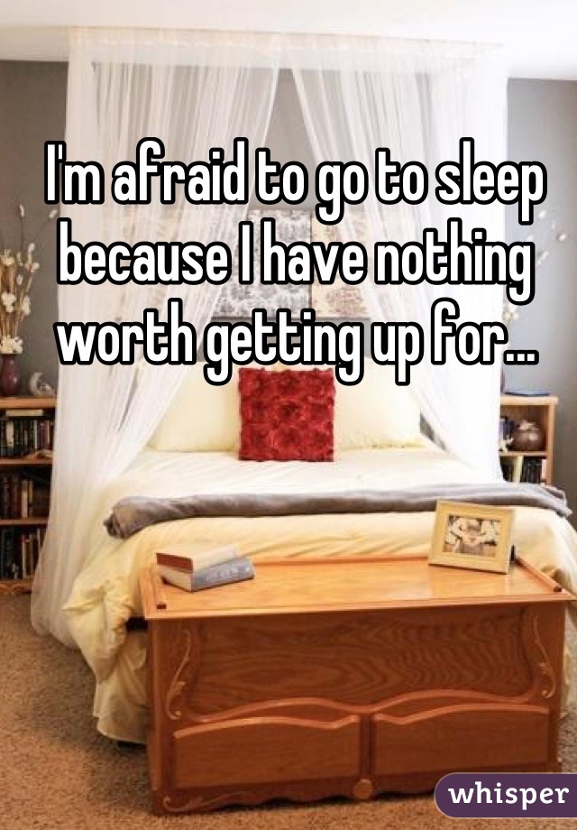 I'm afraid to go to sleep because I have nothing worth getting up for...