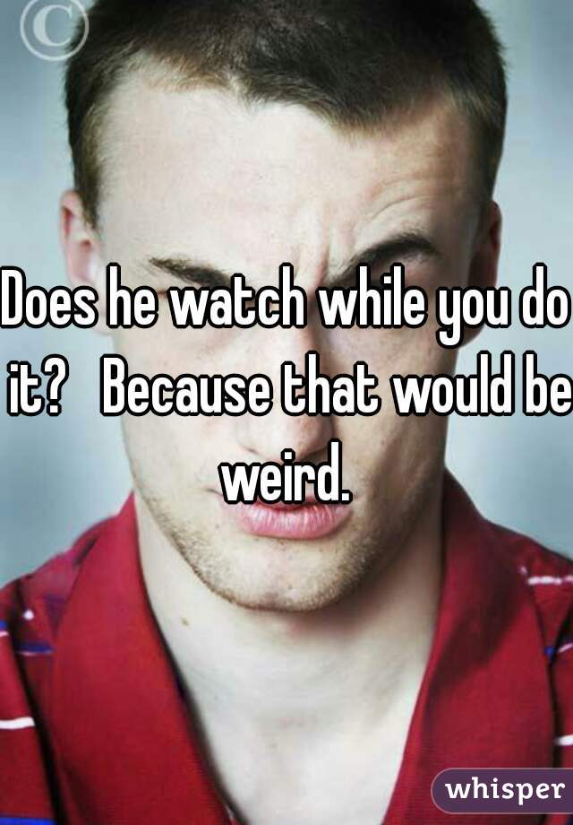 Does he watch while you do it?   Because that would be weird. 