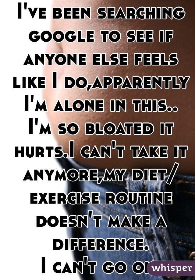 I've been searching google to see if anyone else feels like I do,apparently I'm alone in this..
I'm so bloated it hurts.I can't take it anymore,my diet/exercise routine doesn't make a difference. 
I can't go on. 