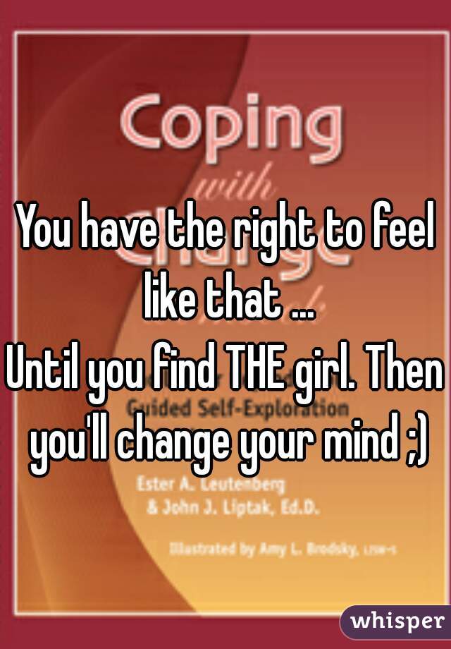 You have the right to feel like that ...

Until you find THE girl. Then you'll change your mind ;)
