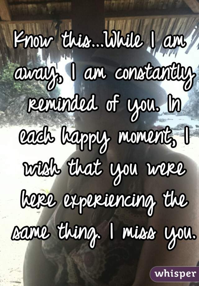 Know this...While I am away, I am constantly reminded of you. In each happy moment, I wish that you were here experiencing the same thing. I miss you. 