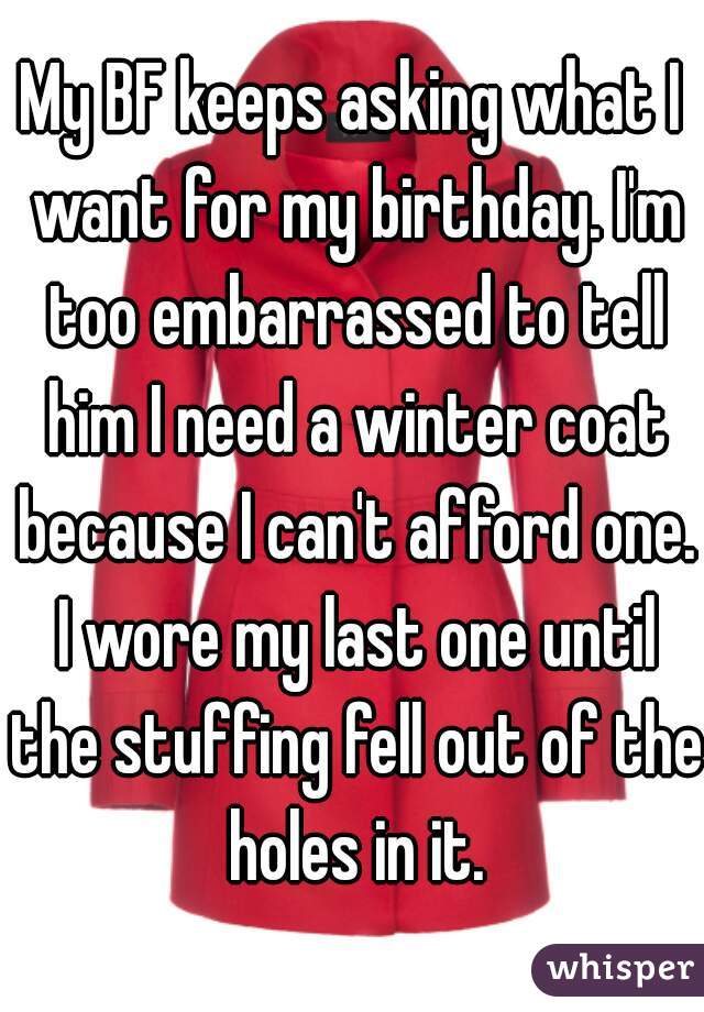 My BF keeps asking what I want for my birthday. I'm too embarrassed to tell him I need a winter coat because I can't afford one. I wore my last one until the stuffing fell out of the holes in it.