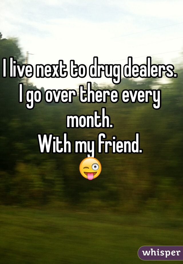 I live next to drug dealers.
I go over there every month.
With my friend.
😜