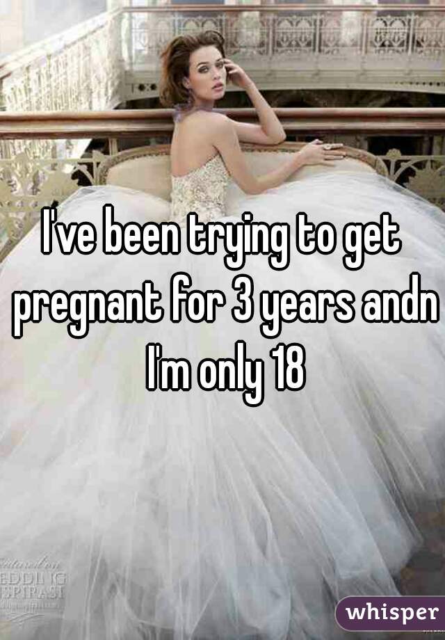 I've been trying to get pregnant for 3 years andn I'm only 18