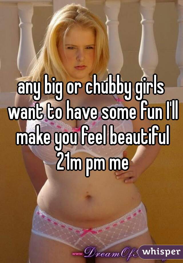 any big or chubby girls want to have some fun I'll make you feel beautiful 21m pm me