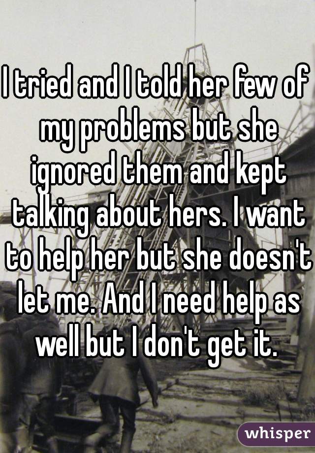 I tried and I told her few of my problems but she ignored them and kept talking about hers. I want to help her but she doesn't let me. And I need help as well but I don't get it. 