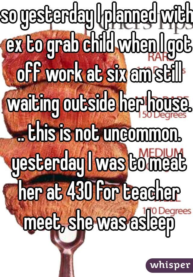 so yesterday I planned with ex to grab child when I got off work at six am still waiting outside her house. .. this is not uncommon. yesterday I was to meat her at 430 for teacher meet, she was asleep