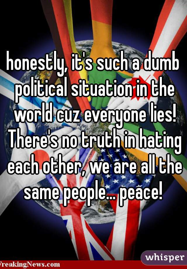 honestly, it's such a dumb political situation in the world cuz everyone lies! There's no truth in hating each other, we are all the same people... peace! 
