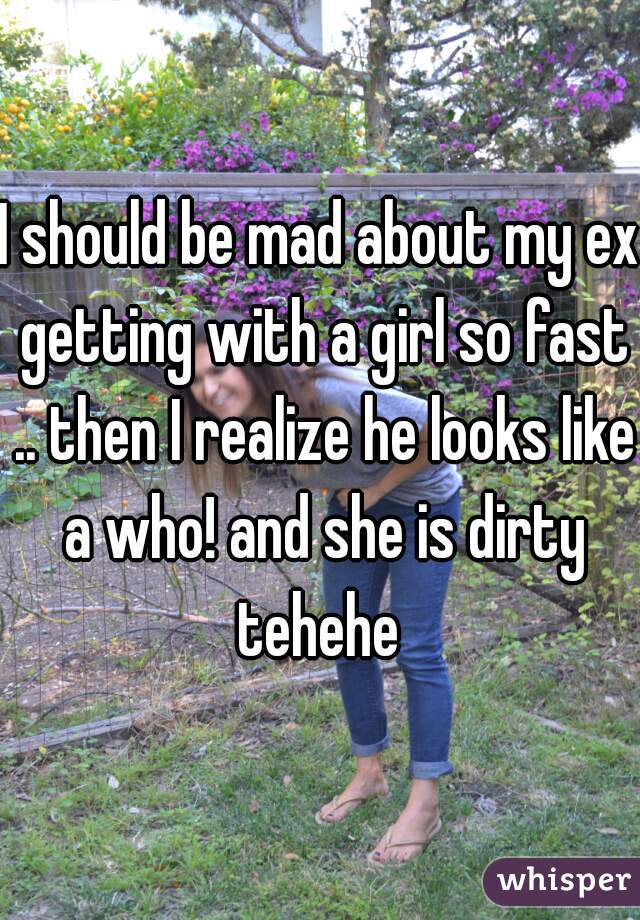 I should be mad about my ex getting with a girl so fast .. then I realize he looks like a who! and she is dirty tehehe 