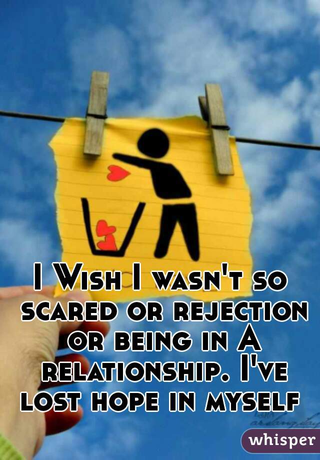 I Wish I wasn't so scared or rejection or being in A relationship. I've lost hope in myself 