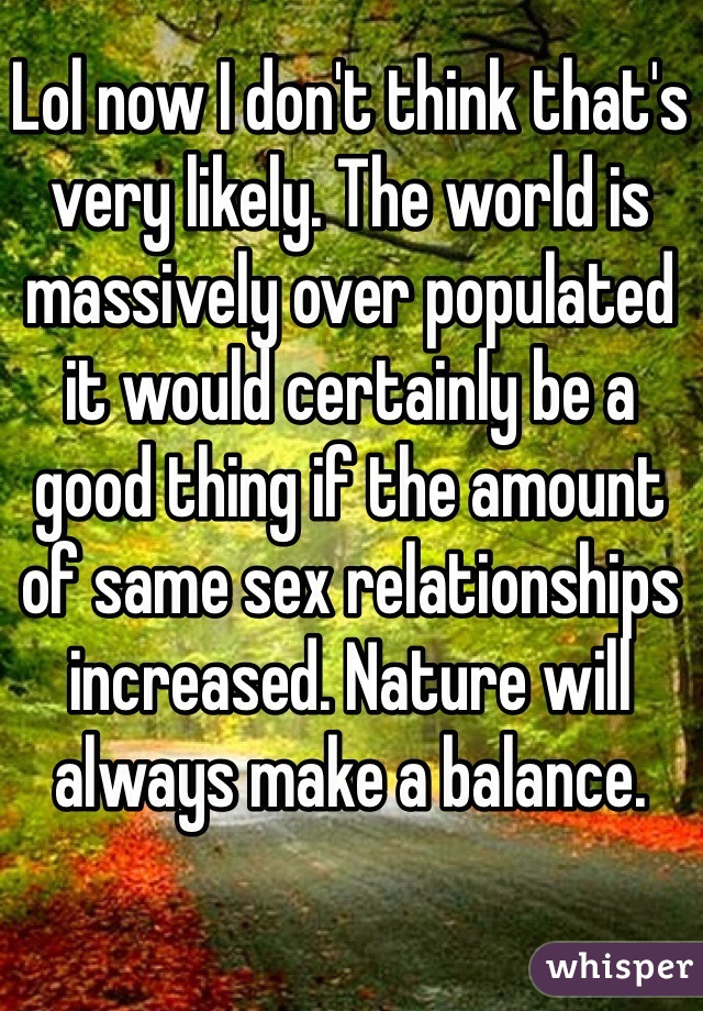 Lol now I don't think that's very likely. The world is massively over populated it would certainly be a good thing if the amount of same sex relationships increased. Nature will always make a balance.