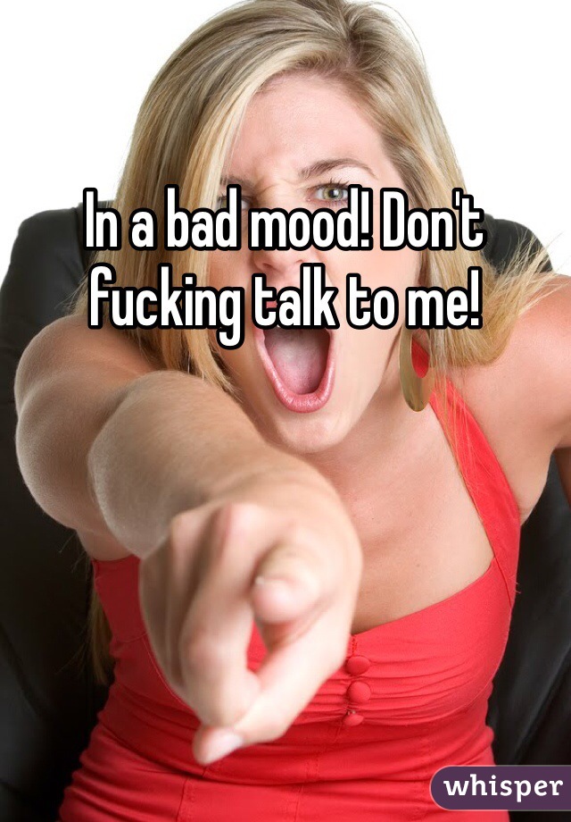 In a bad mood! Don't fucking talk to me! 
