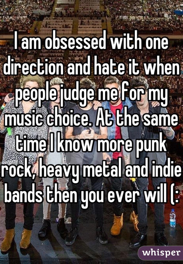 I am obsessed with one direction and hate it when people judge me for my music choice. At the same time I know more punk rock, heavy metal and indie bands then you ever will (: