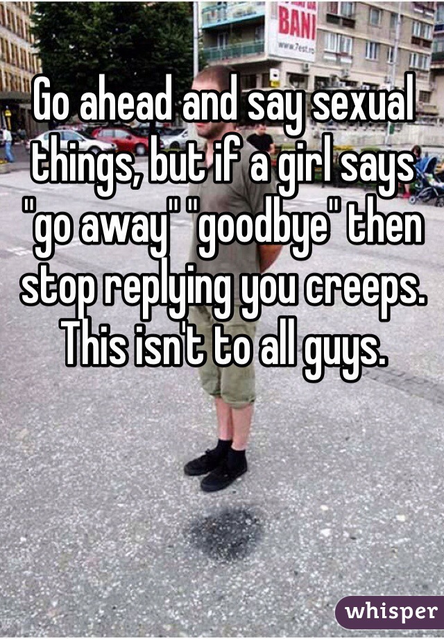 Go ahead and say sexual things, but if a girl says "go away" "goodbye" then stop replying you creeps. This isn't to all guys.