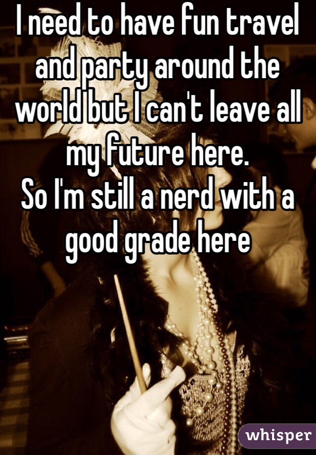 I need to have fun travel and party around the world but I can't leave all my future here.
So I'm still a nerd with a good grade here