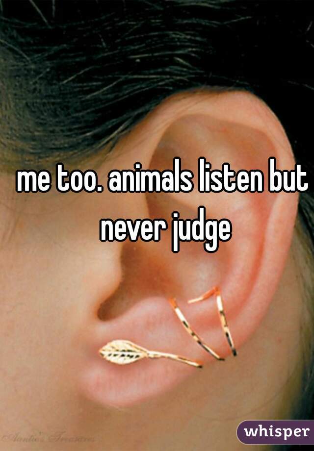 me too. animals listen but never judge