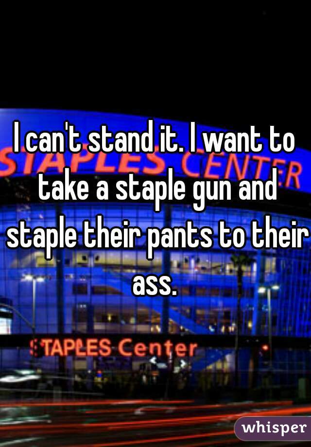 I can't stand it. I want to take a staple gun and staple their pants to their ass. 