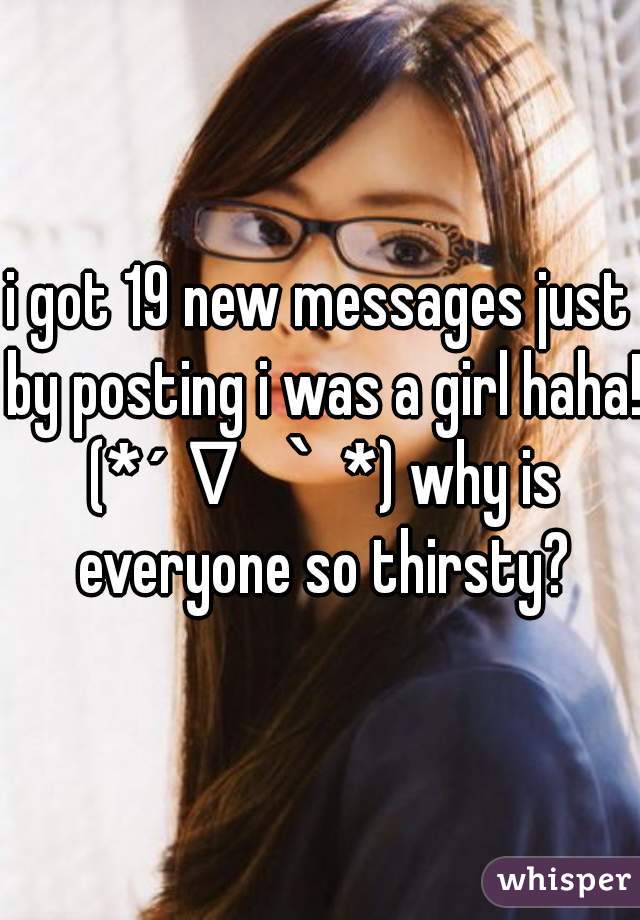 i got 19 new messages just by posting i was a girl haha! (*´∇｀*) why is everyone so thirsty?