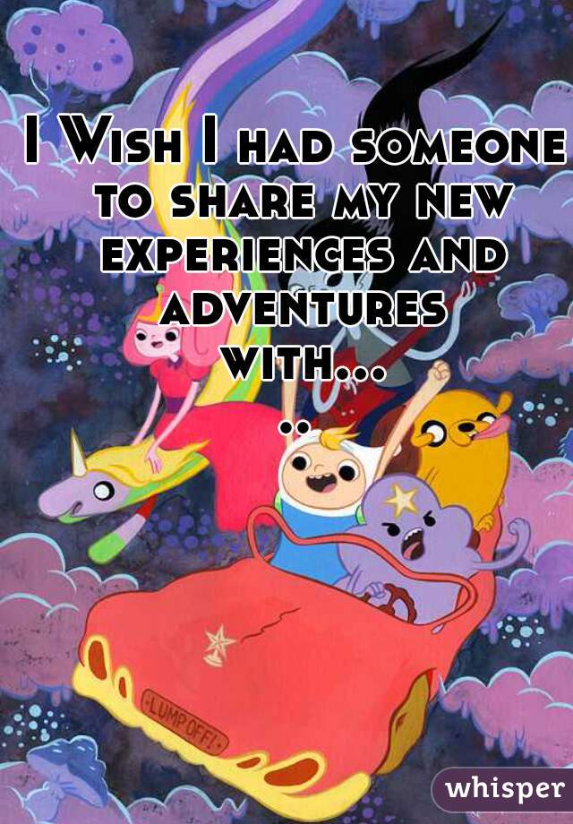 I Wish I had someone to share my new experiences and adventures with.....