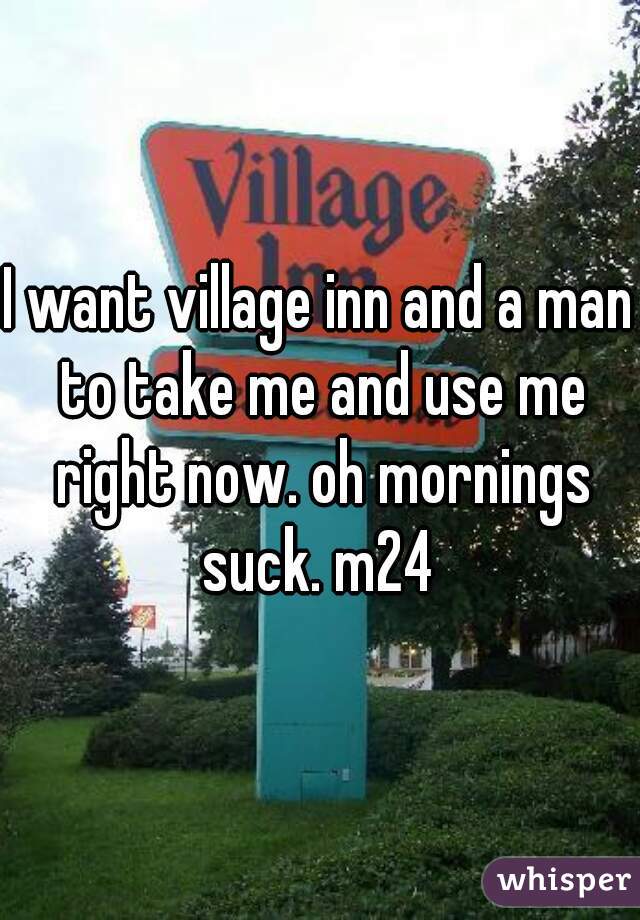 I want village inn and a man to take me and use me right now. oh mornings suck. m24 