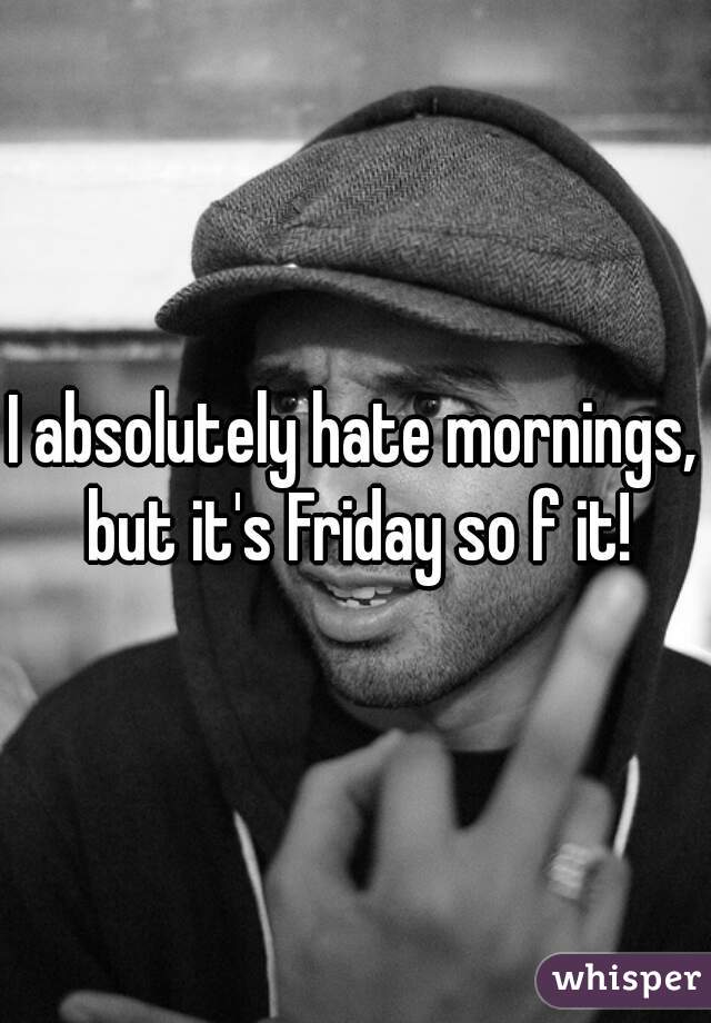 I absolutely hate mornings, but it's Friday so f it!