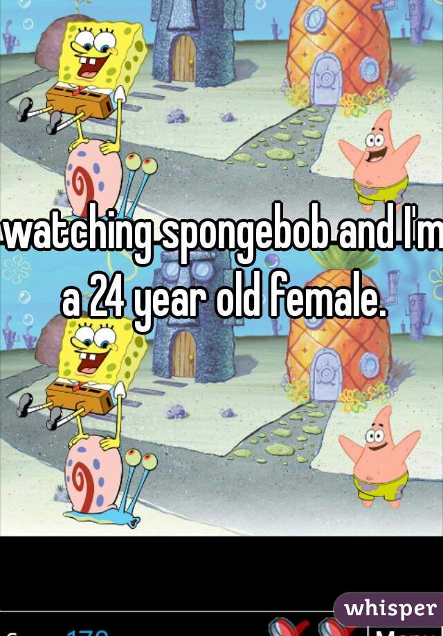 watching spongebob and I'm a 24 year old female. 
