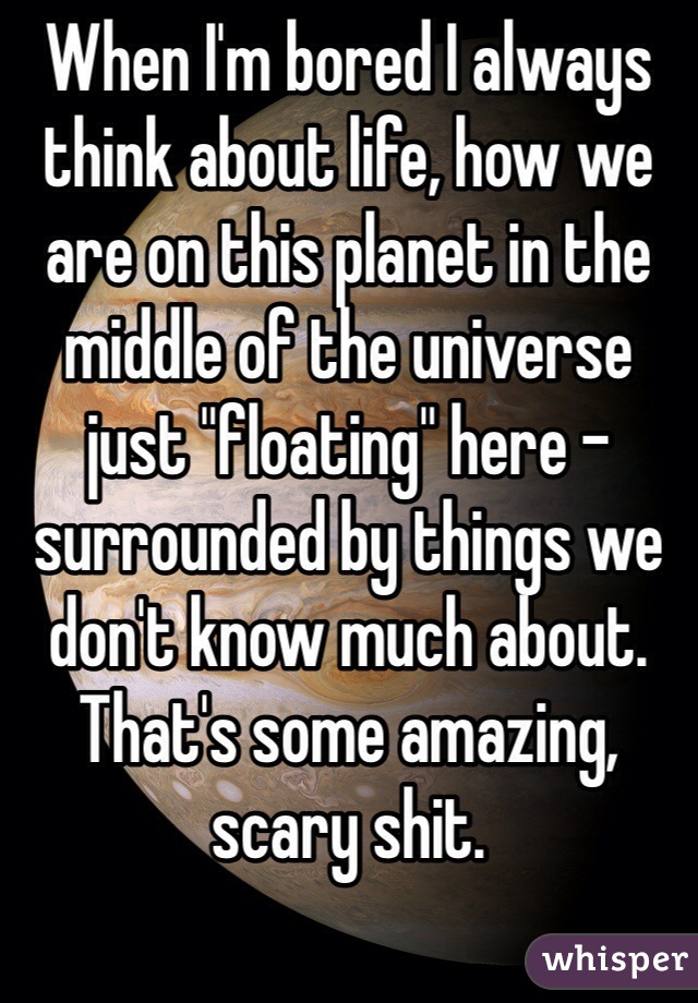 When I'm bored I always think about life, how we are on this planet in the middle of the universe  just "floating" here - surrounded by things we don't know much about.
That's some amazing, scary shit.