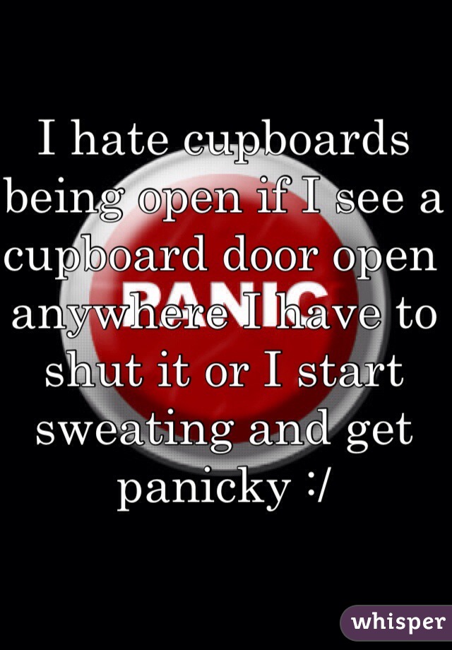 I hate cupboards being open if I see a cupboard door open anywhere I have to shut it or I start sweating and get panicky :/