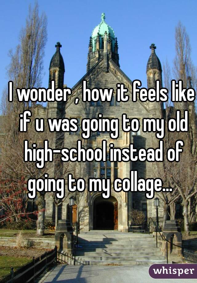 I wonder , how it feels like if u was going to my old high-school instead of going to my collage...  