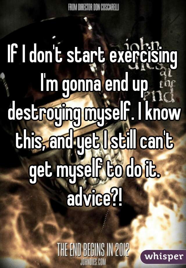 If I don't start exercising I'm gonna end up destroying myself. I know this, and yet I still can't get myself to do it. advice?!