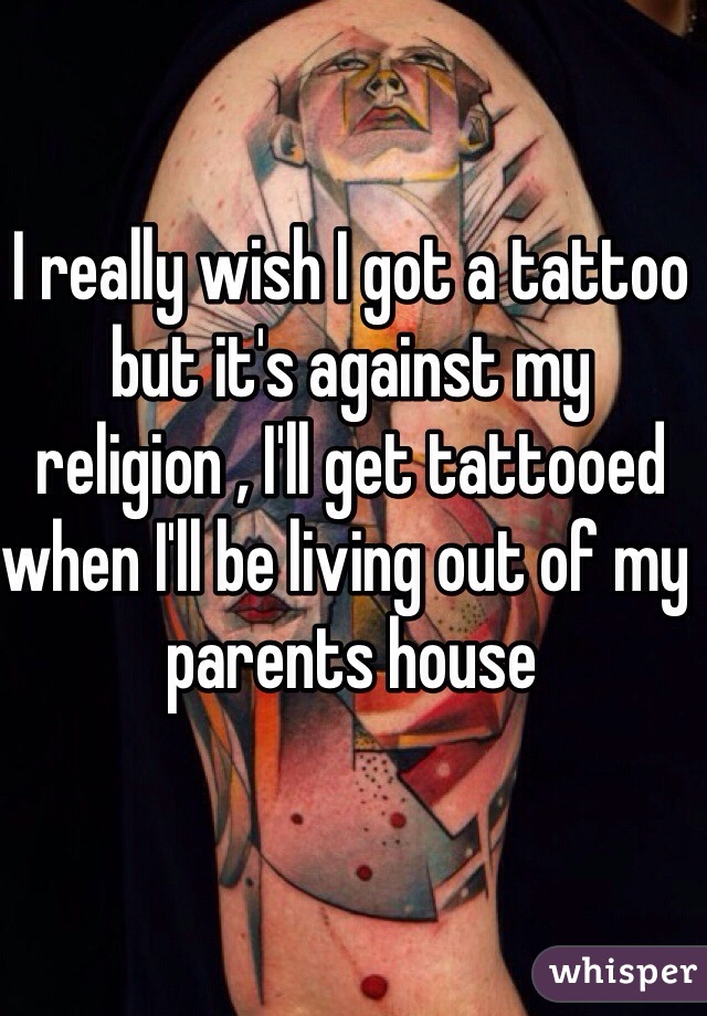 I really wish I got a tattoo but it's against my religion , I'll get tattooed when I'll be living out of my parents house 